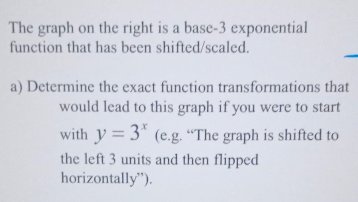 The graph on the right is a base-3 exponential
function that has been shifted/scaled.
a) Determine the exact function transformations that
would lead to this graph if you were to start
with y = 3 (e.g. "The graph is shifted to
the left 3 units and then flippeed
horizontally").
