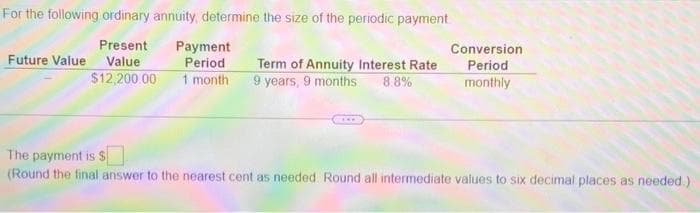 For the following ordinary annuity, determine the size of the periodic payment
Present
Payment
Period
1 month
Conversion
Future Value Value
Term of Annuity Interest Rate
9 years, 9 months
Period
$12,200 00
88%
monthly
The payment is $
(Round the final answer to the nearest cent as needed Round all intermediate values to six decimal places as needed.)
