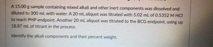 A 15.00 g sample containing mixed alkali and other inert components was dissolved and
diluted to 300 mL with water. A 20 ml, aliquot was titrated with 5.02 mL of 0.5352 M HCI
to reach PHP endpoint. Another 20 mL aliquot was titrated to the BCG endpoint, using up
18.87 mL of titrant in the process.
Identify the alkali components and their percent weight.
