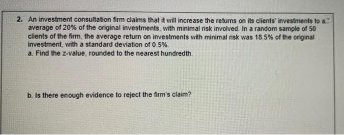 2. An investment consultation firm claims that it will increase the returns on its clients' investments to a.
average of 20% of the original investments, with minimal risk involved. In a random sample of 50
clients of the firm, the average return on investments with minimal risk was 18.5% of the original
investment, with a standard deviation of 0.5%.
a. Find the z-value, rounded to the nearest hundredth.
b. Is there enough evidence to reject the firm's claim?
