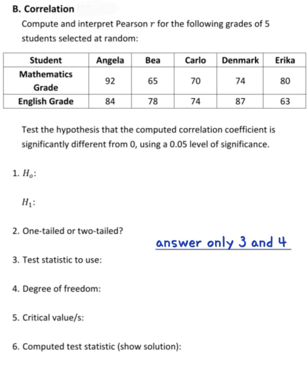 B. Correlation
Compute and interpret Pearson r for the following grades of 5
students selected at random:
Student
Angela
Вea
Carlo
Denmark
Erika
Mathematics
92
65
70
74
80
Grade
English Grade
84
78
74
87
63
Test the hypothesis that the computed correlation coefficient is
significantly different from 0, using a 0.05 level of significance.
1. Н.:
H1:
2. One-tailed or two-tailed?
answer only 3 and 4
3. Test statistic to use:
4. Degree of freedom:
5. Critical value/s:
6. Computed test statistic (show solution):
