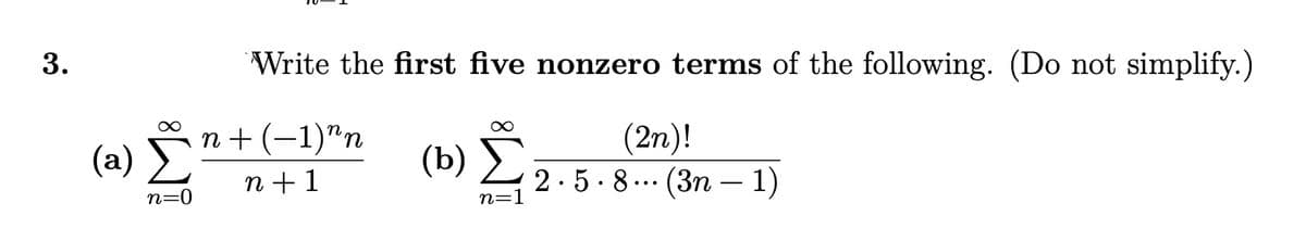 (b) .
3.
Write the first five nonzero terms of the following. (Do not simplify.)
n + (-1)"n
(a) E
(b) Σ
(2n)!
2.5· 8.. (3n – 1)
n + 1
n=0
n=1
