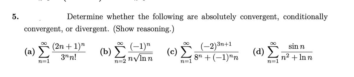 5.
Determine whether the following are absolutely convergent, conditionally
convergent, or divergent. (Show reasoning.)
(a) (2n + 1)n
3nn!
(b) (-1)*
(c)
(-2)3n+1
Ë
8n + (–1)"n
n
sin n
(d) L n? + In n
n=2 nVInn
n=1
n=1
n=1
