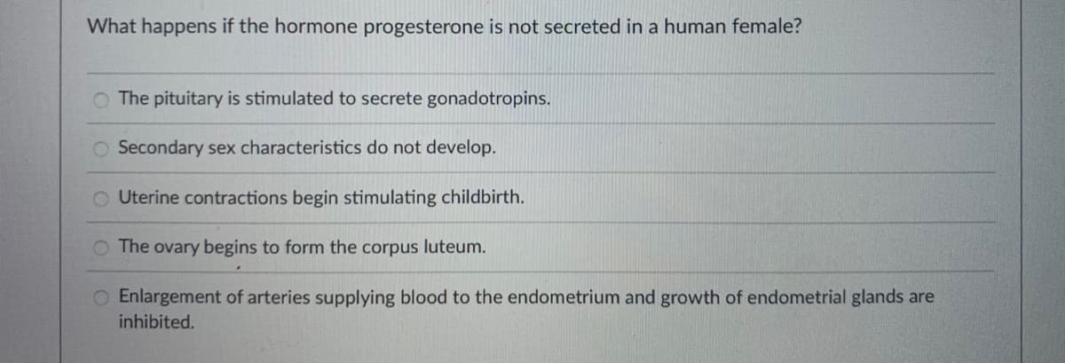 What happens if the hormone progesterone is not secreted in a human female?
The pituitary is stimulated to secrete gonadotropins.
Secondary sex characteristics do not develop.
Uterine contractions begin stimulating childbirth.
O The ovary begins to form the corpus luteum.
O Enlargement of arteries supplying blood to the endometrium and growth of endometrial glands are
inhibited.
