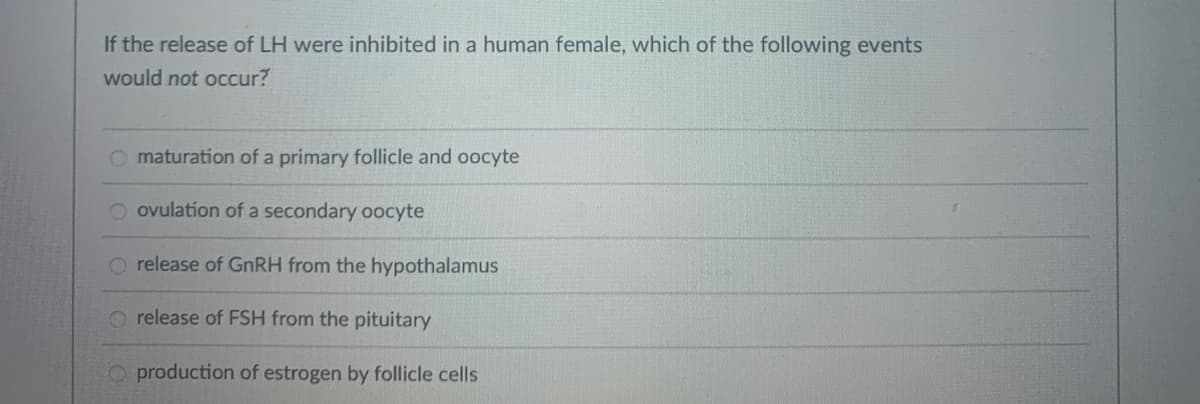 If the release of LH were inhibited in a human female, which of the following events
would not occur?
O maturation of a primary follicle and oocyte
O ovulation of a secondary oocyte
O release of GNRH from the hypothalamus
release of FSH from the pituitary
O production of estrogen by follicle cells
