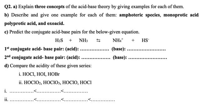Q2. a) Explain three concepts of the acid-base theory by giving examples for each of them.
b) Describe and give one example for each of them: amphoteric species, monoprotic acid.
polyprotic acid, and oxoacid.
c) Predict the conjugate acid-base pairs for the below-given equation.
H2S + NH3
NH4*
+ HS
1st conjugate acid- base pair: (acid): ..
(base):
2nd conjugate acid- base pair: (acid): ...
... (base):
d) Compare the acidity of these given series:
i. НОСI, НОI, НОBГ
ii. НОCIOz, HOСIО, НОСІО, НОCІ
i.
..
....
ii.
<..
<...
