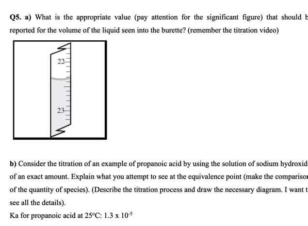Q5. a) What is the appropriate value (pay attention for the significant figure) that should b
reported for the volume of the liquid seen into the burette? (remember the titration video)
22
23
b) Consider the titration of an example of propanoic acid by using the solution of sodium hydroxid
of an exact amount. Explain what you attempt to see at the equivalence point (make the comparisor
of the quantity of species). (Describe the titration process and draw the necessary diagram. I want t
see all the details).
Ka for propanoic acid at 25°C: 1.3 x 10$
