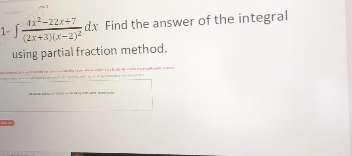 Soru 1
0501190077
077
4x2-22x+7
1- S
dx Find the answer of the integral
(2x+3)(x-2)²
using partial fraction method.
ya yüklemeniz için sag ust köşede yer alan sınav süresine 15 dk dahil edilmiştir. Süre bittiginde sinavinız otomatik sonlanacaktır.
n donya yukemenizi son dakikalara birakmayın. Ek süre ya do başka bir yerden dosya iletme imkanina olmayacaktır.
Dosyalan buraya sürükleyin ya da tiklayarak dosyalarınızı seçin.
Snav
Ararmakirin kura
