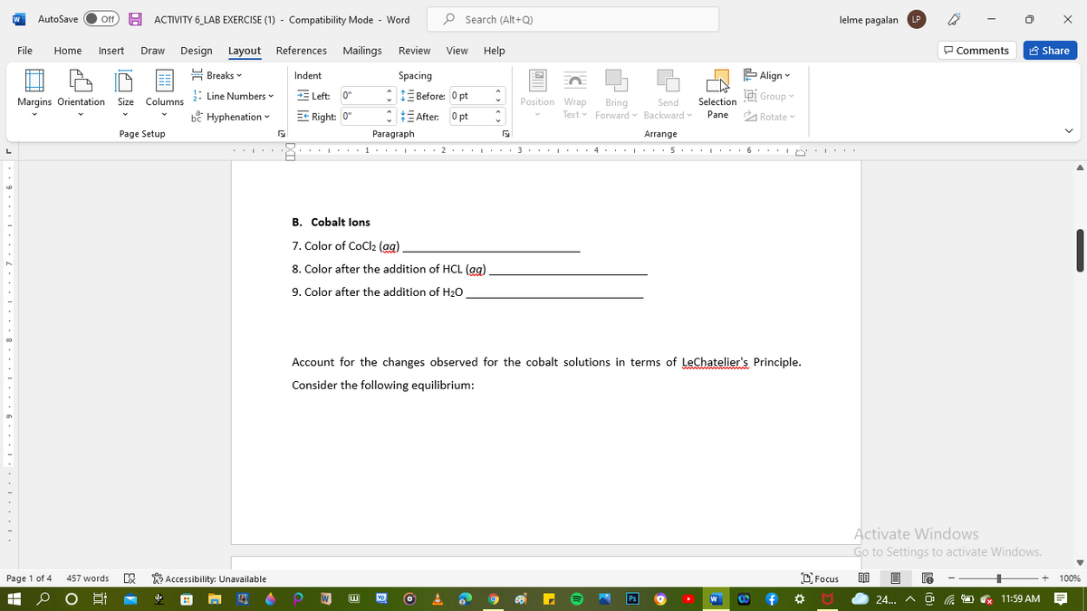 AutoSave
Off
H ACTIVITY 6_LAB EXERCISE (1) - Compatibility Mode - Word
P Search (Alt+Q)
lelme pagalan LP
File
Design Layout References
Mailings
Review
View
Help
P Comments
A Share
Home
Insert
Draw
뮴 Breaks v
Indent
Spacing
는 Align▼
: Line Numbers
E Left: 0"
: IE Before: 0 pt
Group
Margins Orientation Size Columns
Position Wrap
Selection
Bring
Text Forward Backward
Send
bề Hyphenation -
EC Right: 0"
* E After: 0 pt
Pane
A Rotate
Page Setup
Paragraph
Arrange
L
2
3
B. Cobalt lons
7. Color of CoCl2 (ag)
8. Color after the addition of HCL (ag)
9. Color after the addition of H20
Account for the changes observed for the cobalt solutions in terms of LeChatelier's Principle.
Consider the following equilibrium:
Activate Windows
Go to Settings to activate Windows.
Page 1 of 4
457 words
E Accessibility: Unavailable
O Focus
100%
w
Ps
24... A O
O G 11:59 AM
早
VB
f
