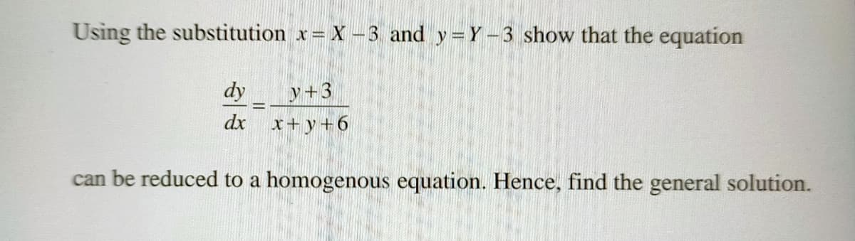 Using the substitution x= X -3 and y= Y-3 show that the equation
dy
y+3
dx x+y+6
can be reduced to a homogenous equation. Hence, find the general solution.
