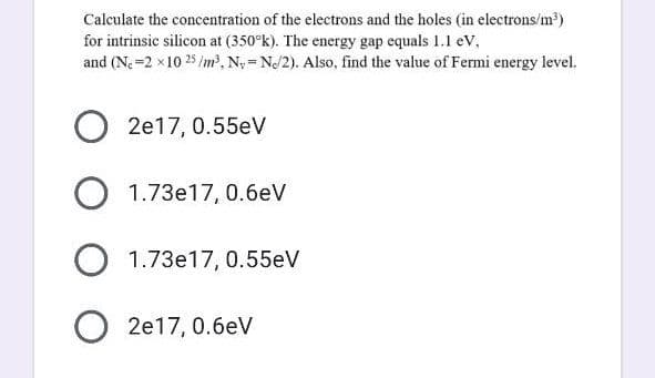 Calculate the concentration of the electrons and the holes (in electrons/m?)
for intrinsic silicon at (350°k). The energy gap equals 1.1 eV,
and (N. =2 x 10 25 /m, N; = NJ2). Also, find the value of Fermi energy level.
2e17, 0.55eV
O 1.73e17, 0.6eV
1.73e17, 0.55eV
O 2e17, 0.6eV
