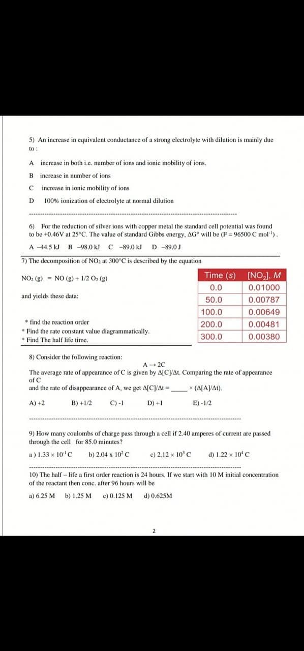 5) An increase in equivalent conductance of a strong electrolyte with dilution is mainly due
to :
A increase in both i.e. number of ions and ionic mobility of ions.
B
increase in number of ions
C increase in ionic mobility of ions
D 100% ionization of electrolyte at normal dilution
6) For the reduction of silver ions with copper metal the standard cell potential was found
to be +0.46V at 25°C. The value of standard Gibbs energy, AG° will be (F = 96500 C mol')
A -44.5 kJ B -98.0 kJ C -89.0 kJ D -89.0 J
7) The decomposition of NO2 at 300°C is described by the equation
Time (s) [NO,], M
NO: (g) = NO (g) + 1/2 O2 (g)
0.0
0.01000
and yields these data:
50.0
0.00787
100.0
0.00649
* find the reaction order
* Find the rate constant value diagrammatically.
200.0
0.00481
300.0
0.00380
* Find The half life time.
8) Consider the following reaction:
A - 20
The average rate of appearance of C is given by A[C/At. Comparing the rate of appearance
of C
and the rate of disappearance of A, we get A[C]/At =
* (A[A]/At).
A) +2
B) +1/2
С) -1
D) +1
E) -1/2
9) How many coulombs of charge pass through a cell if 2.40 amperes of current are passed
through the cell for 85.0 minutes?
a) 1.33 x 10'c
b) 2.04 x 102 C
c) 2.12 x 10° C
d) 1.22 x 10*C
10) The half -life a first order reaction is 24 hours. If we start with 10 M initial concentration
of the reactant then conc. after 96 hours will be
a) 6.25 M b) 1.25 M
c) 0.125 M d) 0.625M
