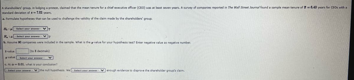 A shareholders' group, in lodging a protest, claimed that the mean tenure for a chief executive officer (CEO) was at least seven years. A survey of companies reported in The Wall Street Journal found a sample mean tenure of Z = 6.40 years for CEOS with a
standard deviation of s= 7.02 years.
a. Formulate hypotheses that can be used to challenge the validity of the daim made by the shareholders' group.
He : - Select your answer -
H.: ul- Select your answer - V7
b. Assume 90 companies were included in the sample. What is the p-value for your hypothesis test? Enter negative value as negative number.
t-value
(to 3 decimals)
Pvalue - Select vour answer-V
C. At a= 0.01, what is your conclusion?
- Select your answer-
vthe null hypothesis. We - Select your answer -
venough evidence to disprove the shareholder group's claim.
