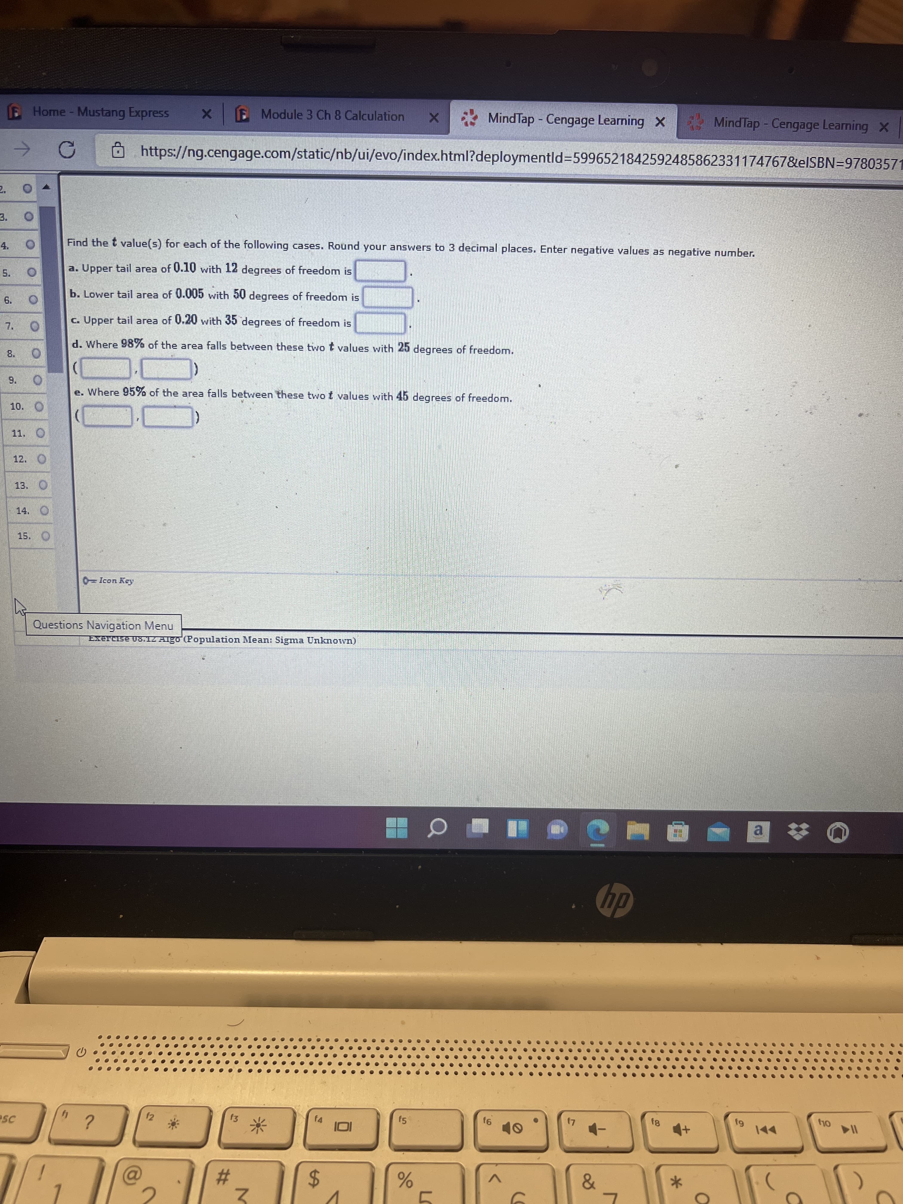 %24
6.
E Module 3 Ch 8 Calculation
MindTap - Cengage Learning X
MindTap - Cengage Learning X
E Home- Mustang Express
O https://ng.cengage.com/static/nb/ui/evo/index.html?deploymentld%3D5996521842592485862331174767&elSBN=97803571
3.
Find the t value(s) for each of the following cases. Round your answers to 3 decimal places. Enter negative values as negative number.
4.
a. Upper tail area of U.10 with 12 degrees of freedomn is
b. Lower tail area of 0.005 with 50 degrees of freedom is
c. Upper tail area of 0.20 with 35 degrees of freedom is
d. Where 98% of the area falls between these two t values with 25 degrees of freedom.
8.
e. Where 95% of the area falls between these two t values with 45 degrees of freedom.
10. O
11.
12. O
Questions Navigation Menu
Exercise v8.1Z Algo (Population Mean: Sigma Unknown)
a.
dp
f4
f5
I14
f2
f3
23
