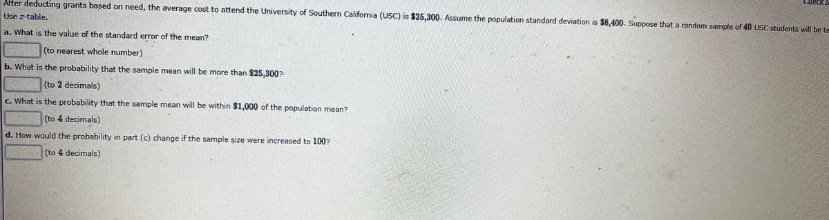 After deducting grants based on need, the average cost to attend the University of Southern California (USC) is $25,300. Assume the population standard deviation is $8,400. Suppose that a random sample of 40 USC students will be ta
Use z-table.
a. What is the value of the standard error of the mean?
(to nearest whole number)
b. What is the probability that the sample mean will be more than $25,300?
(to 2 decimals)
c. What is the probability that the sample mean will be within $1,000 of the population mean?
(to 4 decimals)
d. How would the probability in part (c) change if the sample şize were increased to 100?
(to 4 decimals)
