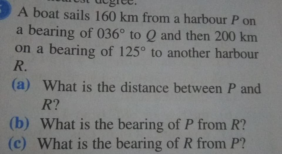 A boat sails 160 km from a harbour P on
a bearing of 036° to Q and then 200 km
on a bearing of 125° to another harbour
R.
(a) What is the distance between P and
R?
(b) What is the bearing of P from R?
(c) What is the bearing of R from P?
