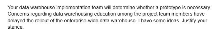 Your data warehouse implementation team will determine whether a prototype is necessary.
Concerns regarding data warehousing education among the project team members have
delayed the rollout of the enterprise-wide data warehouse. I have some ideas. Justify your
stance.
