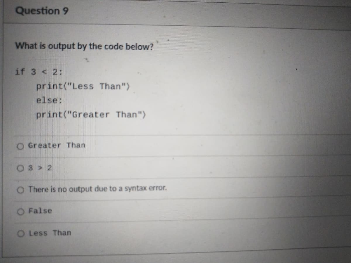 Question 9
What is output by the code below?
if 3 < 2:
print("Less Than")
else:
print("Greater Than")
O Greater Than
O3 > 2
O There is no output due to a syntax error.
O False
O Less Than
