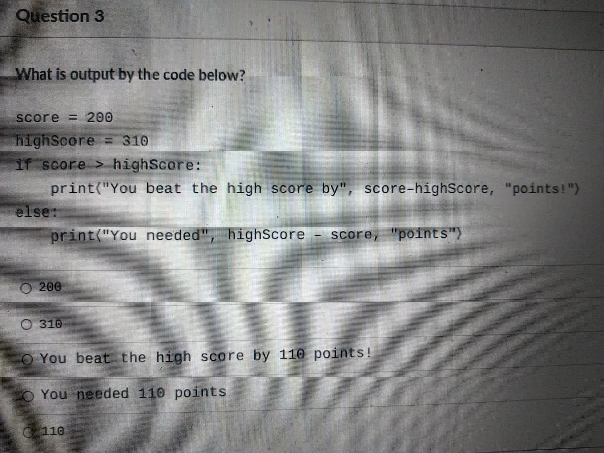Question 3
What is output by the code below?
Score = 200
highScore
If score > highScore:
print("You beat the high score by", score-highScore, "points!")
else:
-310
print("You needed", highScore
score, "points")
200
O 310
O You beat the high score by 110 points!
o You needed 110 points
0 110
