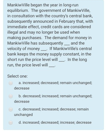 equilibrium. The government of MankiwVille,
in consultation with the country's central bank,
subsequently announced in February that, with
immediate effect, credit cards are considered
illegal and may no longer be used when
making purchases. The demand for money in
MankiwVille has subsequentlyand the
velocity of money If MankiwVille's central
bank keeps the money supply constant, in the
short run the price level will In the long
run, the price level will
Select one:
a. increased; decreased; remain unchanged;
decrease
b. decreased; increased; remain unchanged;
decrease
c. decreased; increased; decrease; remain
