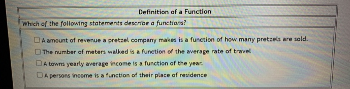 Which of the following statements describe a functions?
OA amount of revenue a pretzel company makes is a function of how many pretzels are sold.
OThe number of meters walked is a function of the average rate of travel
DA towns yearly average income is a function of the year.
DA persons income is a function of their place of residence
