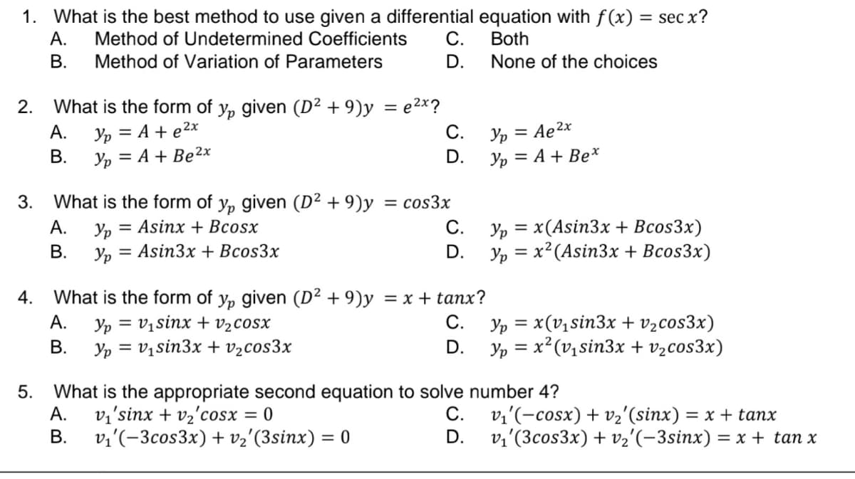 1. What is the best method to use given a differential equation with f(x) = sec x?
A. Method of Undetermined Coefficients C.
Method of Variation of Parameters
Both
B.
D.
None of the choices
2. What is the form of y, given (D² +9)y = e²x?
Yp = A + e²x
Yp = A + Be²x
3.
4.
A.
B.
What is the form of y, given (D² +9)y = cos3x
A. Ур = Asinx + Bcosx
= Asin3x + Bcos3x
C.
D.
B. Yp=
C.
D.
What is the form of y, given (D² +9)y = x + tanx?
Ур = V、sinx + V,COSX
A.
C.
B.
Yp = v₁sin3x + V₂cos3x
D.
5.
What is the appropriate second equation to solve
A. ví’sinx + v2cosx = 0
C.
B.
v₁'(-3cos3x) + v₂'(3sinx) = 0
D.
Yp = Ae²x
Yp = A + Bex
Yp = x(Asin3x + Bcos3x)
Yp = x² (Asin3x + Bcos3x)
Yp = x(v₁sin3x + v₂cos3x)
Yp = x²(v₁sin3x + v₂cos3x)
number 4?
ví'(−cosx)+ v2'(sinx) = x + tanx
v₁'(3cos3x) + v₂'(−3sinx) = x + tan x