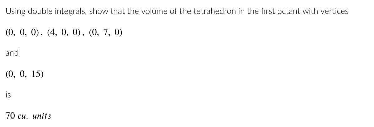 Using double integrals, show that the volume of the tetrahedron in the first octant with vertices
(0, 0, 0), (4, 0, 0), (0, 7, 0)
and
(0, 0, 15)
is
70 cu. units