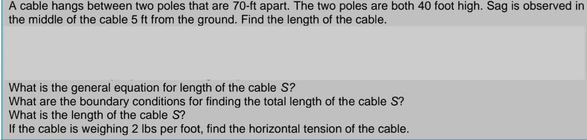 A cable hangs between two poles that are 70-ft apart. The two poles are both 40 foot high. Sag is observed in
the middle of the cable 5 ft from the ground. Find the length of the cable.
What is the general equation for length of the cable S?
What are the boundary conditions for finding the total length of the cable S?
What is the length of the cable S?
If the cable is weighing 2 lbs per foot, find the horizontal tension of the cable.