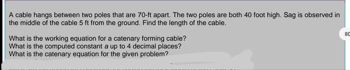 A cable hangs between two poles that are 70-ft apart. The two poles are both 40 foot high. Sag is observed in
the middle of the cable 5 ft from the ground. Find the length of the cable.
What is the working equation for a catenary forming cable?
What is the computed constant a up to 4 decimal places?
What is the catenary equation for the given problem?
80