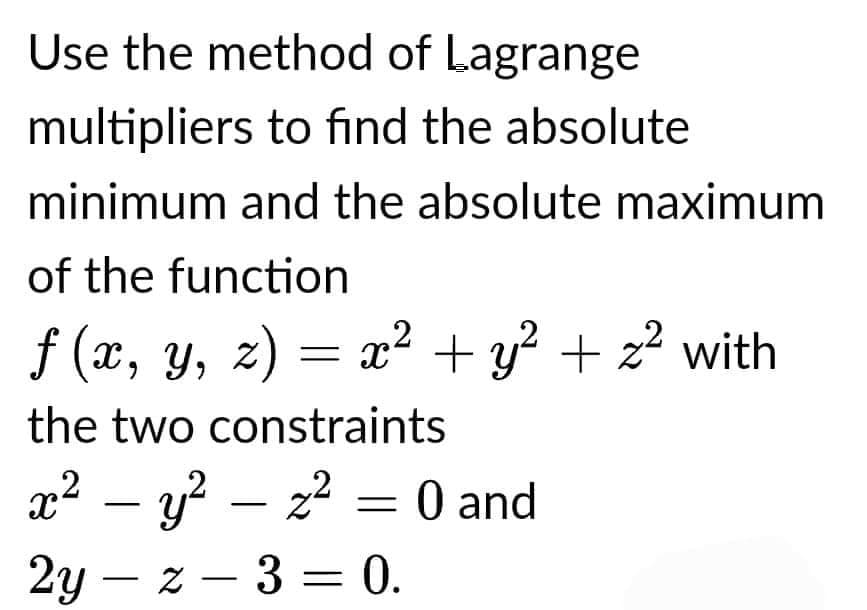 Use the method of Lagrange
multipliers to find the absolute
minimum and the absolute maximum
of the function
ƒ (x, y, z) = x² + y² + z² with
the two constraints
x² − y² — z² = 0 and
2yz - 3 = 0.