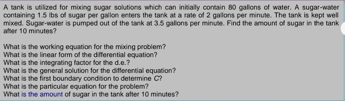 A tank is utilized for mixing sugar solutions which can initially contain 80 gallons of water. A sugar-water
containing 1.5 lbs of sugar per gallon enters the tank at a rate of 2 gallons per minute. The tank is kept well
mixed. Sugar-water is pumped out of the tank at 3.5 gallons per minute. Find the amount of sugar in the tank
after 10 minutes?
What is the working equation for the mixing problem?
What is the linear form of the differential equation?
What is the integrating factor for the d.e.?
What is the general solution for the differential equation?
What is the first boundary condition to determine C?
What is the particular equation for the problem?
What is the amount of sugar in the tank after 10 minutes?