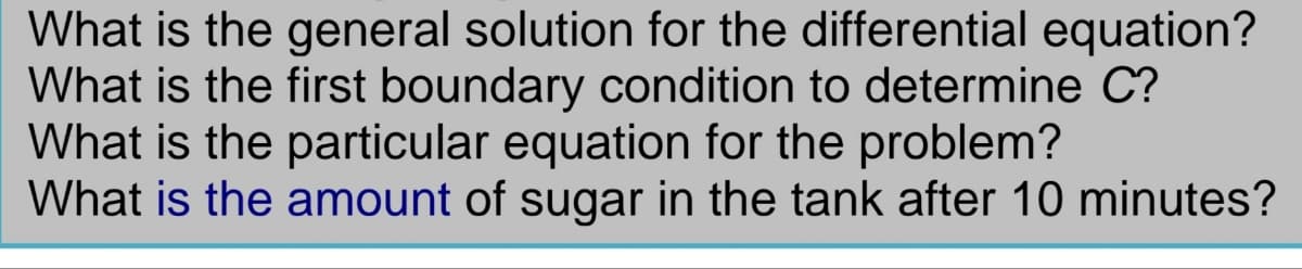 What is the general solution for the differential equation?
What is the first boundary condition to determine C?
What is the particular equation for the problem?
What is the amount of sugar in the tank after 10 minutes?