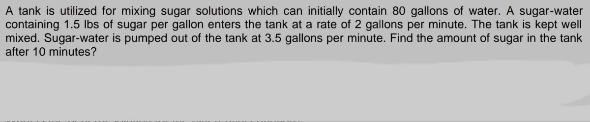 A tank is utilized for mixing sugar solutions which can initially contain 80 gallons of water. A sugar-water
containing 1.5 lbs of sugar per gallon enters the tank at a rate of 2 gallons per minute. The tank is kept well
mixed. Sugar-water is pumped out of the tank at 3.5 gallons per minute. Find the amount of sugar in the tank
after 10 minutes?