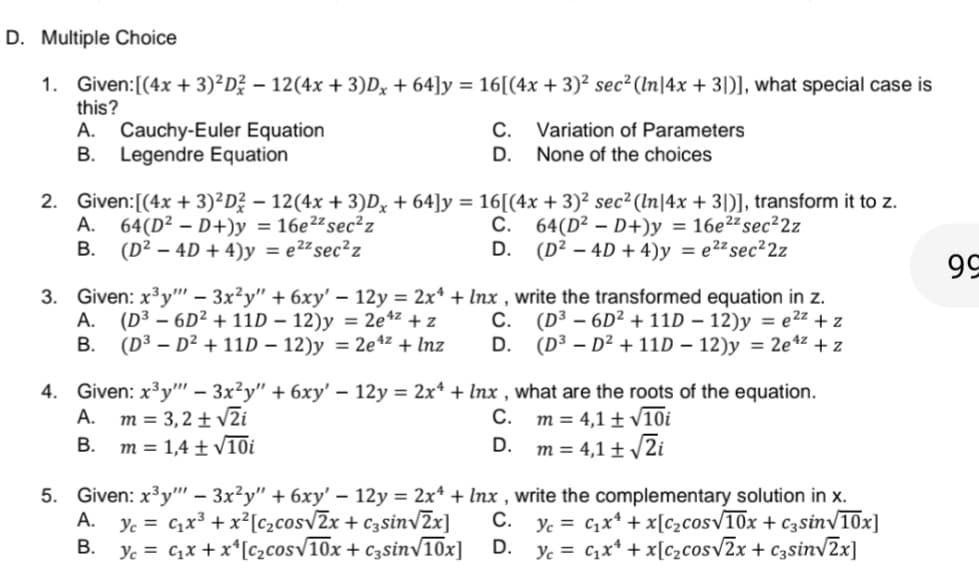 D. Multiple Choice
1. Given: [(4x + 3)²D² − 12(4x + 3)Dx + 64]y = 16[(4x + 3)² sec² (In|4x + 3)], what special case is
this?
A. Cauchy-Euler Equation
B. Legendre Equation
C.
D.
Variation of Parameters
None of the choices
2. Given: [(4x + 3)²D² − 12 (4x + 3)Dx + 64]y = 16[(4x + 3)² sec² (ln|4x + 3)], transform it to z.
A. 64(D²D+)y = 16e22 sec²z
B. (D² - 4D + 4)y = e²² sec²z
C.
D.
64(D²D+)y = 16e²² sec²2z
(D² - 4D + 4)y = e²² sec²2z
3. Given: x³y" - 3x²y" + 6xy' - 12y = 2x¹ + lnx, write the transformed equation in z.
A. (D³ - 6D² + 11D - 12)y = 2e¹² + z
C. (D³ - 6D² + 11D - 12)y = e²z+z
(D³-D² + 11D - 12)y = 2e¹² + z
B.
(D³ - D² + 11D - 12)y = 2e¹² + Inz
D.
4. Given: x³y"" - 3x²y" + 6xy' - 12y = 2x¹ + Inx, what are the roots of the equation.
A. m = 3,2 ± √2i
C.
m = 4,1 ± √10i
B. m 1,4 ± √10i
D.
m = 4,1 ± √√2i
C.
5. Given: x³y"" - 3x²y" + 6xy' - 12y = 2x¹ + lnx, write the complementary solution in x.
A. Y₁ = ₁x³ + x² [c₂cos√2x + c3sin√2x] Yc = C₁x¹ + x[c₂cos√10x + c3sin√10x]
Yc = C₁x¹ + x[c₂cos√2x + c3sin√2x]
B. Yc = C₁x + x¹ [c₂cos√10x + c3sin√10x]
D.
99