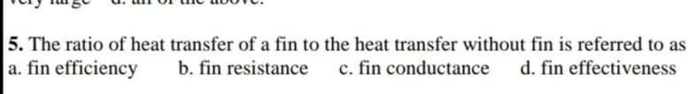 5. The ratio of heat transfer of a fin to the heat transfer without fin is referred to as
a. fin efficiency
b. fin resistance
c. fin conductance
d. fin effectiveness
