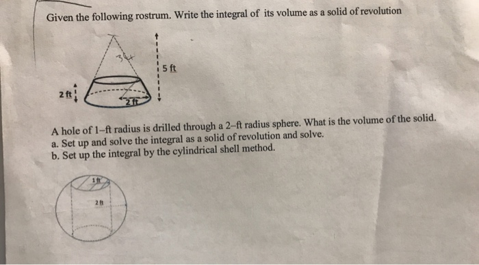 Given the following rostrum. Write the integral of its volume as a solid of revolution
5 ft
A hole of 1-ft radius is drilled through a 2-ft radius sphere. What is the volume of the solid.
a. Set up and solve the integral as a solid of revolution and solve.
b. Set up the integral by the cylindrical shell method.
1ft
28
