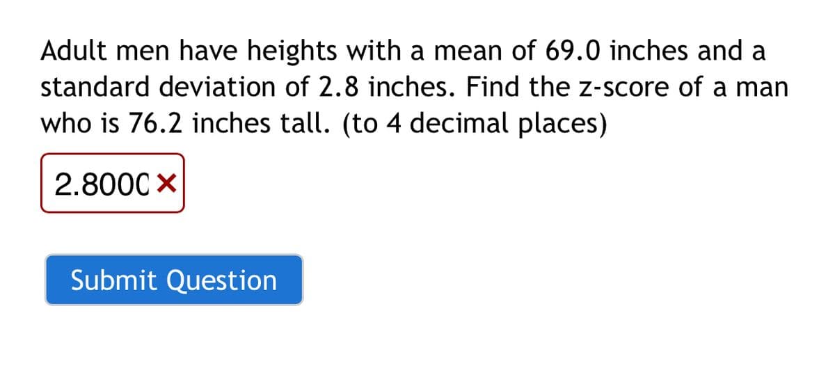 Adult men have heights with a mean of 69.0 inches and a
standard deviation of 2.8 inches. Find the z-score of a man
who is 76.2 inches tall. (to 4 decimal places)
2.800C X
Submit Question
