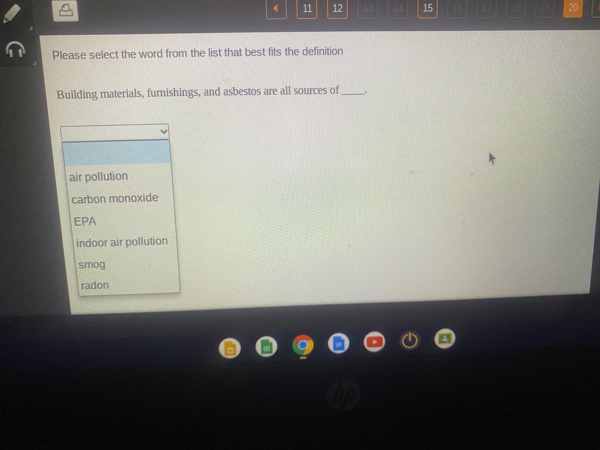 11
12
15
16
20
Please select the word from the list that best fits the definition
Building materials, furnishings, and asbestos are all sources of
air pollution
carbon monoxide
EPA
indoor air pollution
smog
radon
田
