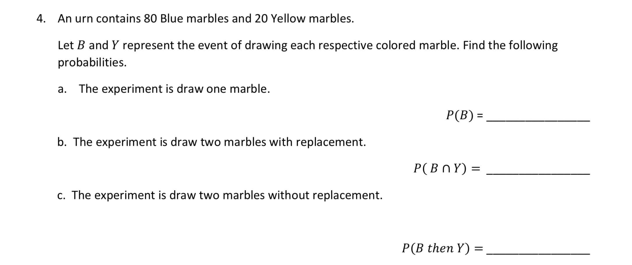 4. An urn contains 80 Blue marbles and 20 Yellow marbles.
Let B and Y represent the event of drawing each respective colored marble. Find the following
probabilities.
a. The experiment is draw one marble.
P(B) =
%D
b. The experiment is draw two marbles with replacement.
Р(ВПY) %3
c. The experiment is draw two marbles without replacement.
P(B then Y)
