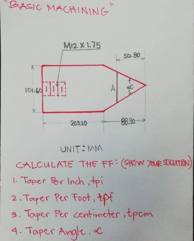 BASIC MACAINING
M12 X 1.75
k 50.80
101.60
A
203.20
8.30>
UNIT:MM
CALCULATE THE FF: (SHOW YOUR SDUATION)
1. Taper Per Inch tpi
2. Taper Per Foot, tpf
3. Taper Per centimeter ,tpcm
4. Taper Angle,C
