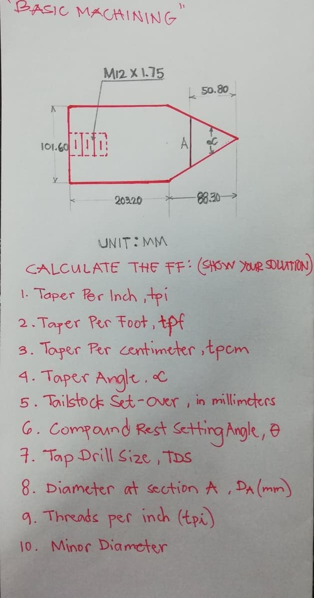 BASIC MACAINING
M12 X 1.75
k 50.80
101.60
A
203.20
88.30>
UNIT: MM
CALCULATE THE FF: (SHOW YOUR SDUATION)
1. Taper Per Inch tpi
2. Taper Per Foot, tpf
3. Taper Per centimeter ,tpcm
4. Taper Angle.c
5. Tailstock Set-over , in millimeters
6. Compaund Rest Setting Angle, Ð
7. Tap Drill Size , TDS
8. Diameter at section A , DA (mm)
inch (tpi)
9. Threads
per
10. Minor Diameter
