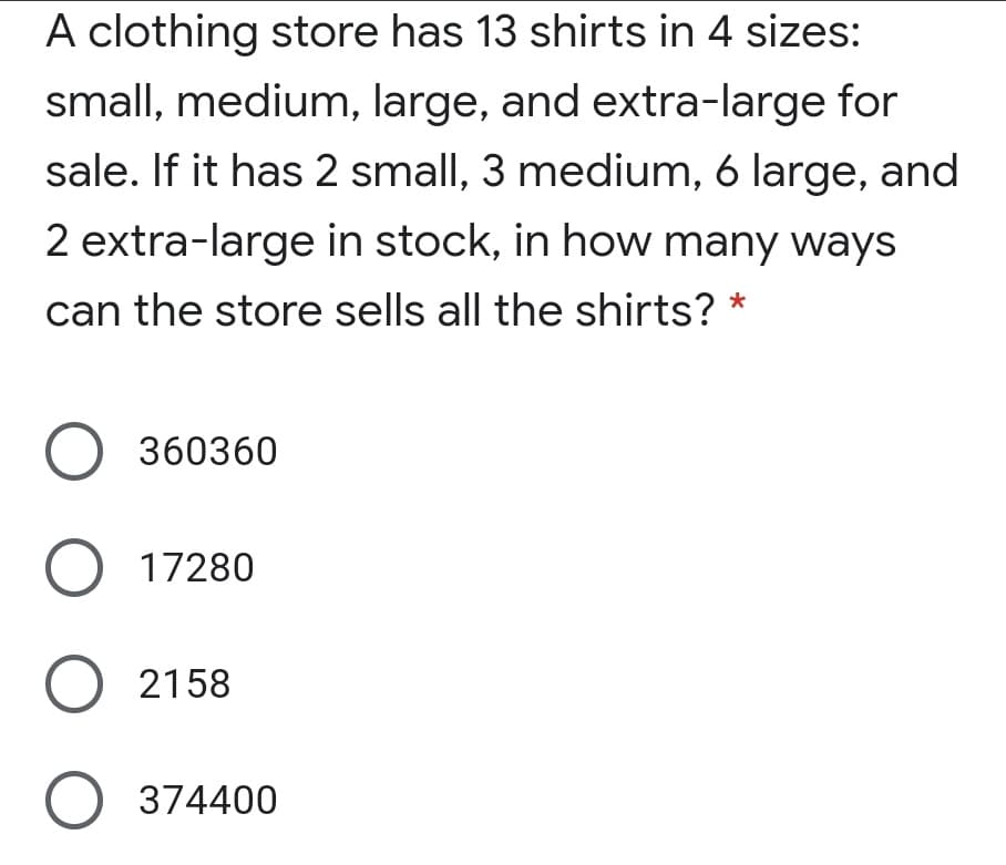 A clothing store has 13 shirts in 4 sizes:
small, medium, large, and extra-large for
sale. If it has 2 small, 3 medium, 6 large, and
2 extra-large in stock, in how many ways
can the store sells all the shirts?
O 360360
O 17280
O 2158
O 374400
