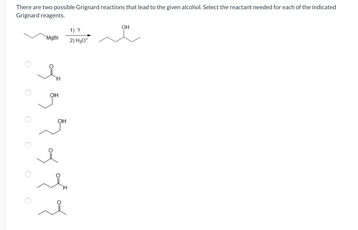 There are two possible Grignard reactions that lead to the given alcohol. Select the reactant needed for each of the indicated
Grignard reagents.
MgBr
H
OH
OH
H
1) ?
2) H3O*
OH