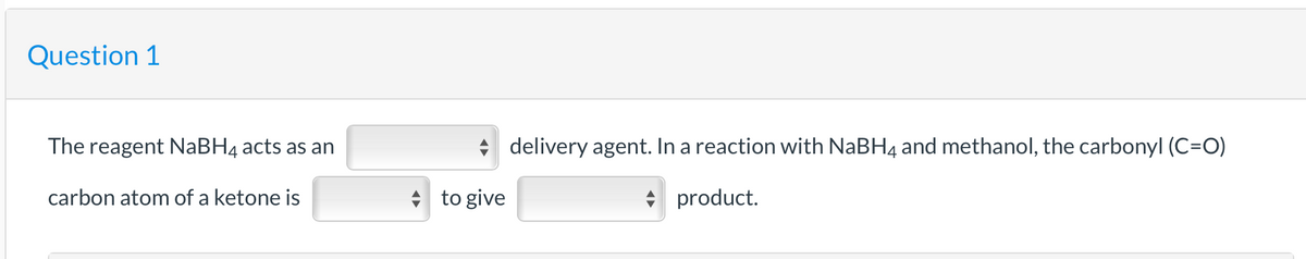 Question 1
The reagent NaBH4 acts as an
carbon atom of a ketone is
to give
delivery agent. In a reaction with NaBH4 and methanol, the carbonyl (C=O)
◆ product.