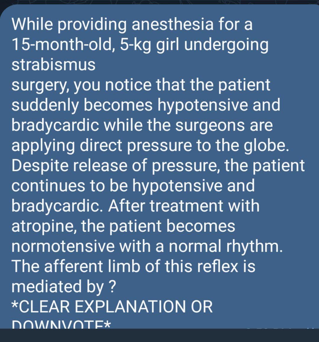 While providing anesthesia for a
15-month-old, 5-kg girl undergoing
strabismus
surgery, you notice that the patient
suddenly becomes hypotensive and
bradycardic while the surgeons are
applying direct pressure to the globe.
Despite release of pressure, the patient
continues to be hypotensive and
bradycardic. After treatment with
atropine, the patient becomes
normotensive with a normal rhythm.
The afferent limb of this reflex is
mediated by ?
*CLEAR EXPLANATION OR
DOWNVOTE*
