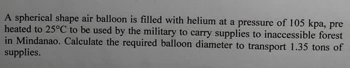 A spherical shape air balloon is filled with helium at a pressure of 105 kpa, pre
heated to 25°C to be used by the military to carry supplies to inaccessible forest
in Mindanao. Calculate the required balloon diameter to transport 1.35 tons of
supplies.
