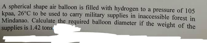 A spherical shape air balloon is filled with hydrogen to a pressure of 105
kpaa, 26°C to be used to carry military supplies in inaccessible forest in
Mindanao. Calculate the required balloon diameter if the weight of the
supplies is 1.42 tons.
