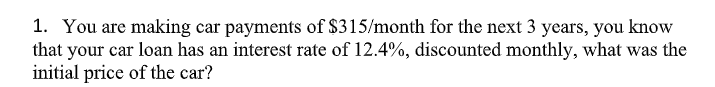 1. You are making car payments of $315/month for the next 3 years, you know
that your car loan has an interest rate of 12.4%, discounted monthly, what was the
initial price of the car?
