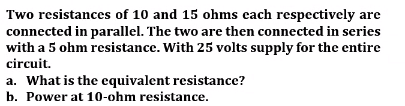 Two resistances of 10 and 15 ohms each respectively are
connected in parallel. The two are then connected in series
with a 5 ohm resistance. With 25 volts supply for the entire
circuit.
a. What is the equivalent resistance?
b. Power at 10-ohm resistance.
