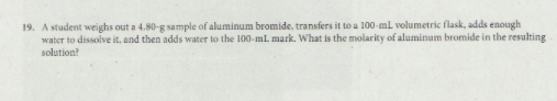 19. A student weighs out a 4.80-g sample of aluminum bromide, transfers it to a 100-mlL volumetric flask, adds enough
water to dissolve it, and then adds water to the 100-ml mark. What is the molarity of aluminum bromide in the resulting
solution?
